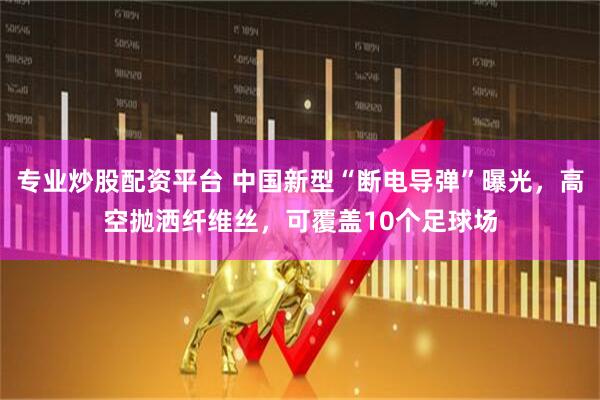 专业炒股配资平台 中国新型“断电导弹”曝光，高空抛洒纤维丝，可覆盖10个足球场