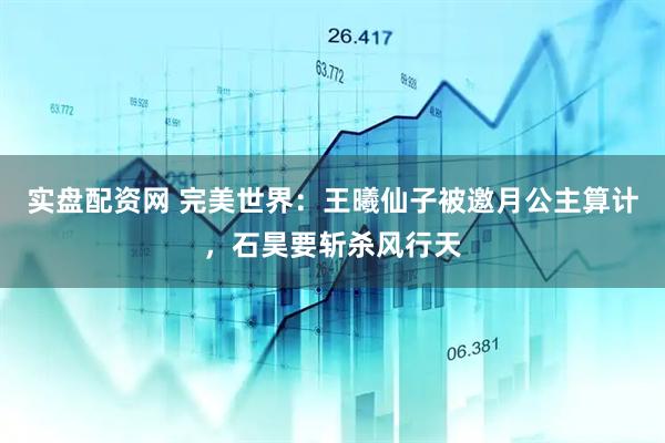 实盘配资网 完美世界：王曦仙子被邀月公主算计，石昊要斩杀风行天