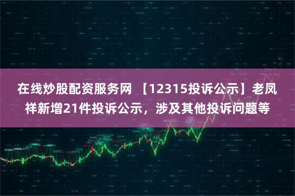 在线炒股配资服务网 【12315投诉公示】老凤祥新增21件投诉公示，涉及其他投诉问题等