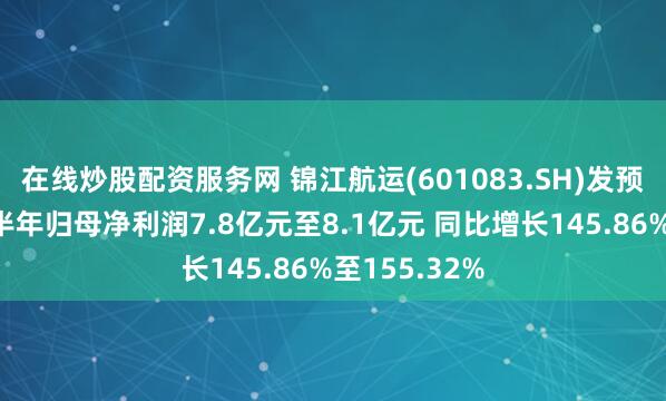 在线炒股配资服务网 锦江航运(601083.SH)发预增，预计上半年归母净利润7.8亿元至8.1亿元 同比增长145.86%至155.32%