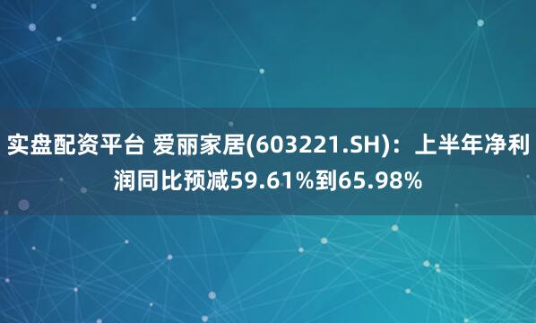 实盘配资平台 爱丽家居(603221.SH)：上半年净利润同比预减59.61%到65.98%