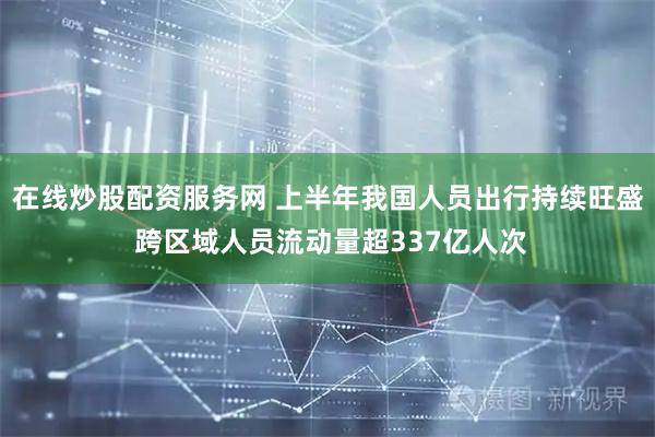在线炒股配资服务网 上半年我国人员出行持续旺盛 跨区域人员流动量超337亿人次