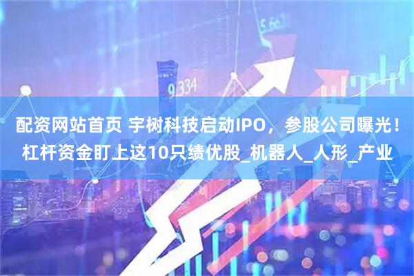 配资网站首页 宇树科技启动IPO，参股公司曝光！杠杆资金盯上这10只绩优股_机器人_人形_产业