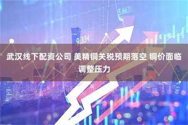 武汉线下配资公司 美精铜关税预期落空 铜价面临调整压力