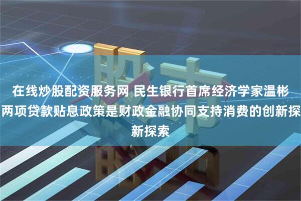 在线炒股配资服务网 民生银行首席经济学家温彬：两项贷款贴息政策是财政金融协同支持消费的创新探索
