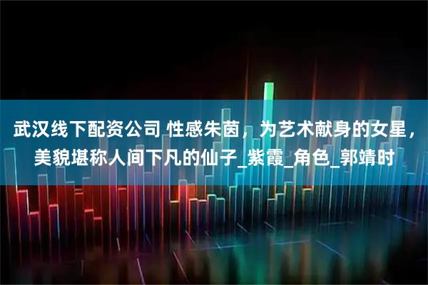 武汉线下配资公司 性感朱茵，为艺术献身的女星，美貌堪称人间下凡的仙子_紫霞_角色_郭靖时