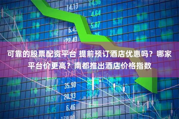 可靠的股票配资平台 提前预订酒店优惠吗？哪家平台价更高？南都推出酒店价格指数