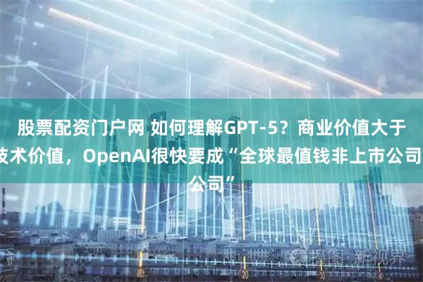 股票配资门户网 如何理解GPT-5？商业价值大于技术价值，OpenAI很快要成“全球最值钱非上市公司”