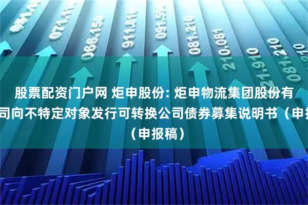 股票配资门户网 炬申股份: 炬申物流集团股份有限公司向不特定对象发行可转换公司债券募集说明书（申报稿）