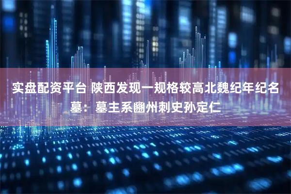 实盘配资平台 陕西发现一规格较高北魏纪年纪名墓：墓主系豳州刺史孙定仁