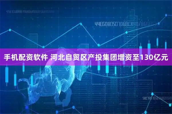 手机配资软件 河北自贸区产投集团增资至130亿元
