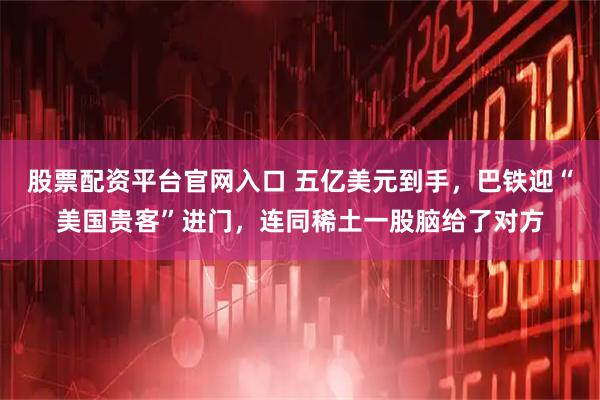 股票配资平台官网入口 五亿美元到手，巴铁迎“美国贵客”进门，连同稀土一股脑给了对方