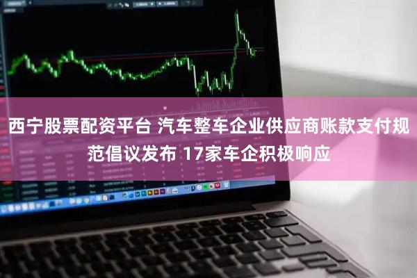 西宁股票配资平台 汽车整车企业供应商账款支付规范倡议发布 17家车企积极响应