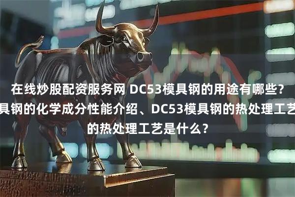 在线炒股配资服务网 DC53模具钢的用途有哪些？DC53模具钢的化学成分性能介绍、DC53模具钢的热处理工艺是什么？