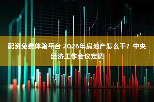 配资免费体验平台 2026年房地产怎么干？中央经济工作会议定调