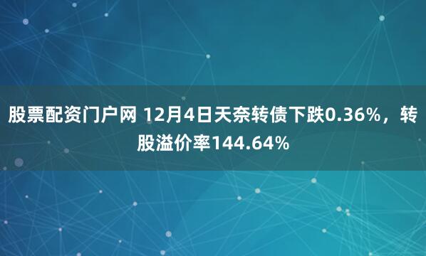 股票配资门户网 12月4日天奈转债下跌0.36%，转股溢价率144.64%