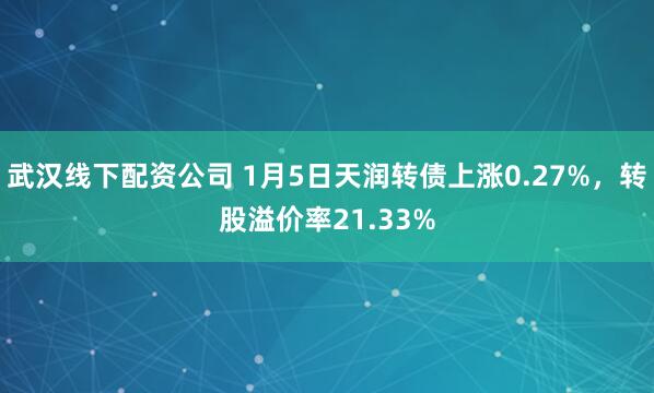 武汉线下配资公司 1月5日天润转债上涨0.27%，转股溢价率21.33%